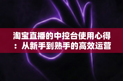 淘宝直播的中控台使用心得：从新手到熟手的高效运营实战指南