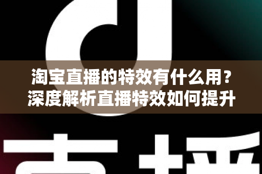 淘宝直播的特效有什么用？深度解析直播特效如何提升带货效果与观众体验