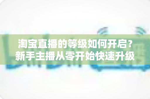 淘宝直播的等级如何开启？新手主播从零开始快速升级的完整指南