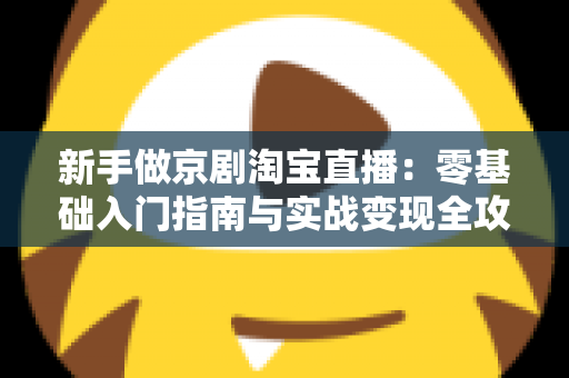 新手做京剧淘宝直播:零基础入门指南与实战变现全攻略 新手做京剧淘宝直播:零基础入门指南与实战变现全攻略