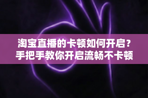 淘宝直播的卡顿如何开启?手把手教你开启流畅不卡顿的淘宝直播体验 淘宝直播的卡顿如何开启?手把手教你开启流畅不卡顿的淘宝直播体验