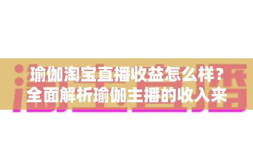 瑜伽淘宝直播收益怎么样？全面解析瑜伽主播的收入来源、变现模式与提升技巧