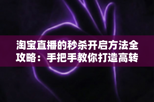 淘宝直播的秒杀开启方法全攻略：手把手教你打造高转化直播间秒杀活动，轻松引爆店铺销量