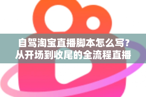 自驾淘宝直播脚本怎么写？从开场到收尾的全流程直播脚本创作指南