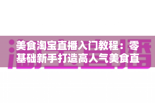 美食淘宝直播入门教程：零基础新手打造高人气美食直播间的完整实战指南