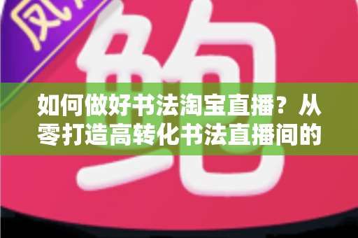 如何做好书法淘宝直播?从零打造高转化书法直播间的实战全攻略 如何做好书法淘宝直播?从零打造高转化书法直播间的实战全攻略
