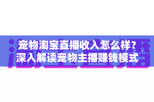 宠物淘宝直播收入怎么样？深入解读宠物主播赚钱模式、真实收益与行业前景全指南
