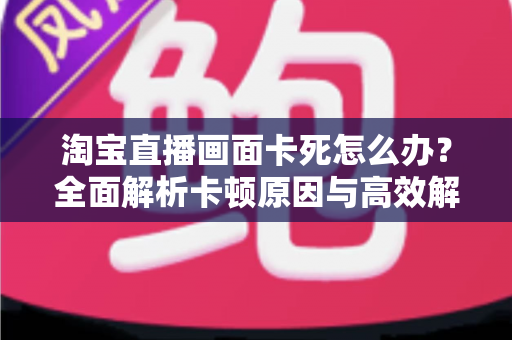 淘宝直播画面卡死怎么办？全面解析卡顿原因与高效解决方案