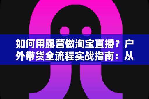 如何用露营做淘宝直播？户外带货全流程实战指南：从场地选择到变现技巧一篇文章讲透