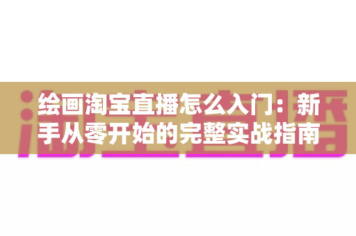 绘画淘宝直播怎么入门:新手从零开始的完整实战指南 绘画淘宝直播怎么入门:新手从零开始的完整实战指南