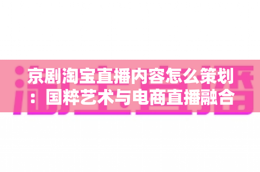 京剧淘宝直播内容怎么策划:国粹艺术与电商直播融合的全流程实战指南 京剧淘宝直播内容怎么策划:国粹艺术与电商直播融合的全流程实战指南