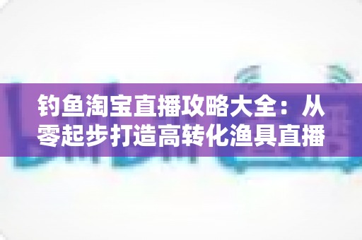 钓鱼淘宝直播攻略大全：从零起步打造高转化渔具直播间的实战指南
