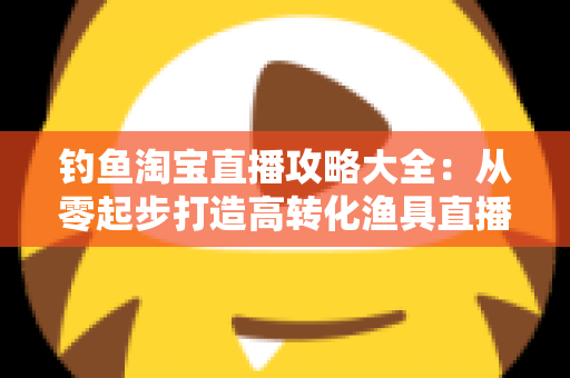 钓鱼淘宝直播攻略大全：从零起步打造高转化渔具直播间的实战指南