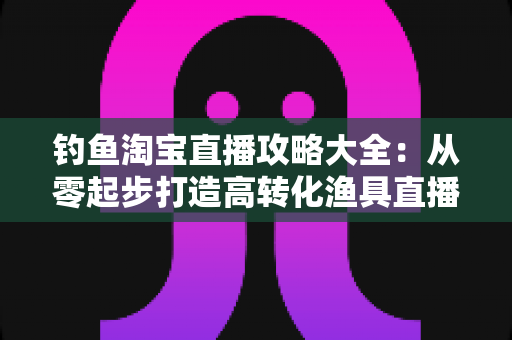 钓鱼淘宝直播攻略大全：从零起步打造高转化渔具直播间的实战指南