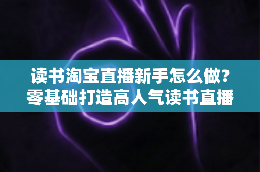 读书淘宝直播新手怎么做？零基础打造高人气读书直播间的完整攻略