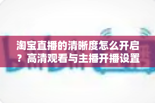 淘宝直播的清晰度怎么开启？高清观看与主播开播设置一站式全攻略