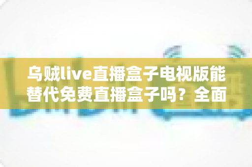 乌贼live直播盒子电视版能替代免费直播盒子吗?全面解析与选购指南 乌贼live直播盒子电视版能替代免费直播盒子吗?全面解析与选购指南