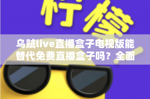 乌贼live直播盒子电视版能替代免费直播盒子吗？全面解析与选购指南