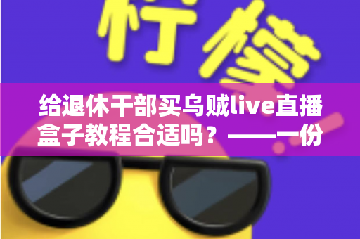 给退休干部买乌贼live直播盒子教程合适吗？——一份面向家庭晚辈的全面分析与理性选购指南