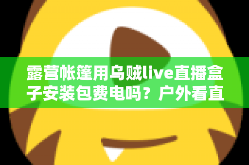 露营帐篷用乌贼live直播盒子安装包费电吗?户外看直播耗电真相与省电全攻略 露营帐篷用乌贼live直播盒子安装包费电吗?户外看直播耗电真相与省电全攻略