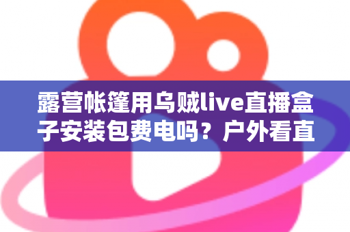 露营帐篷用乌贼live直播盒子安装包费电吗？户外看直播耗电真相与省电全攻略