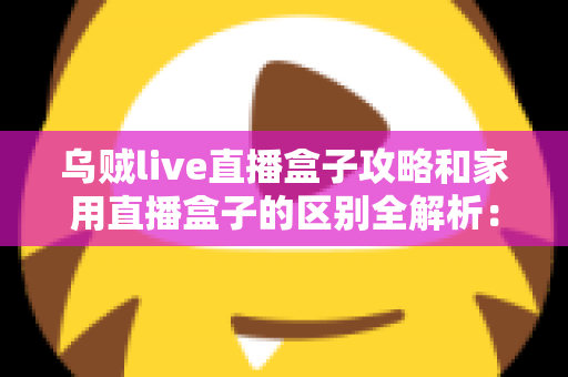 乌贼live直播盒子攻略和家用直播盒子的区别全解析：一文读懂如何选对直播设备