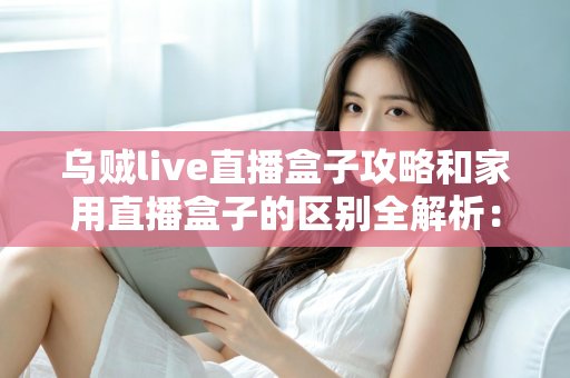 乌贼live直播盒子攻略和家用直播盒子的区别全解析：一文读懂如何选对直播设备