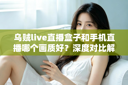 乌贼live直播盒子和手机直播哪个画质好？深度对比解析助你选出最佳直播方案