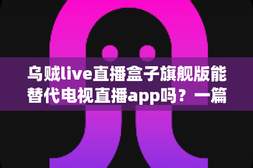 乌贼live直播盒子旗舰版能替代电视直播app吗？一篇看懂直播盒子与电视直播软件的深度对比指南