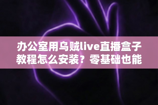 办公室用乌贼live直播盒子教程怎么安装？零基础也能看懂的完整安装指南与实用技巧