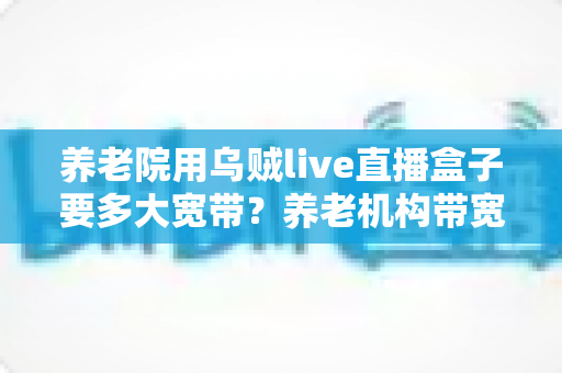 养老院用乌贼live直播盒子要多大宽带？养老机构带宽配置与网络优化全指南