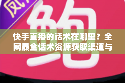 快手直播的话术在哪里？全网最全话术资源获取渠道与实操指南