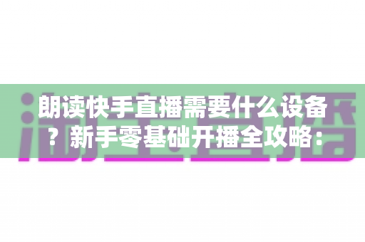 朗读快手直播需要什么设备？新手零基础开播全攻略：核心装备清单、预算搭配方案与环境布置技巧一网打尽