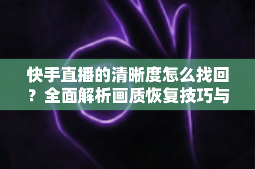 快手直播的清晰度怎么找回?全面解析画质恢复技巧与实用优化指南 快手直播的清晰度怎么找回?全面解析画质恢复技巧与实用优化指南