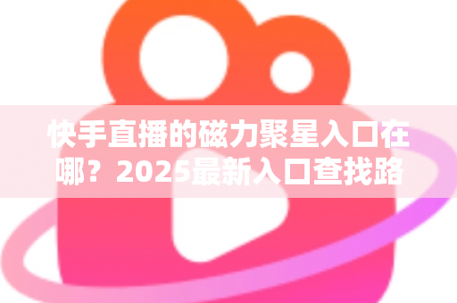 快手直播的磁力聚星入口在哪？2025最新入口查找路径与开通接单全攻略
