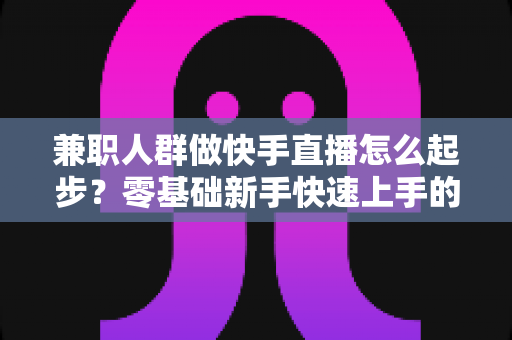 兼职人群做快手直播怎么起步？零基础新手快速上手的实用全攻略