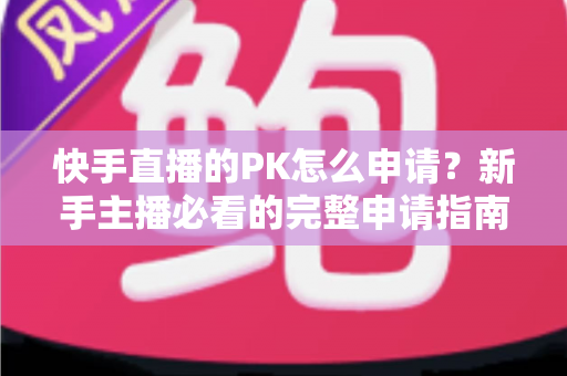 快手直播的PK怎么申请?新手主播必看的完整申请指南与实战攻略 快手直播的PK怎么申请?新手主播必看的完整申请指南与实战攻略