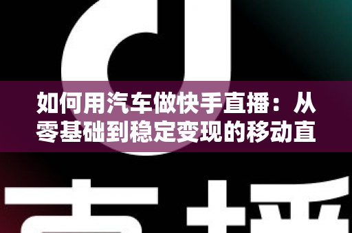 如何用汽车做快手直播：从零基础到稳定变现的移动直播实战指南