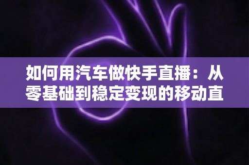 如何用汽车做快手直播：从零基础到稳定变现的移动直播实战指南