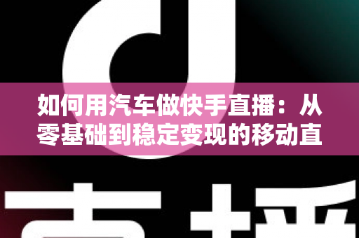 如何用汽车做快手直播：从零基础到稳定变现的移动直播实战指南