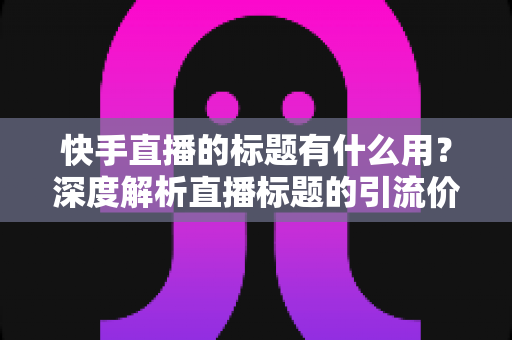快手直播的标题有什么用？深度解析直播标题的引流价值与实战优化技巧