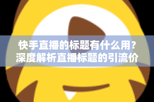 快手直播的标题有什么用？深度解析直播标题的引流价值与实战优化技巧