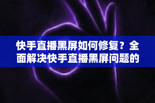 快手直播黑屏如何修复？全面解决快手直播黑屏问题的实用指南