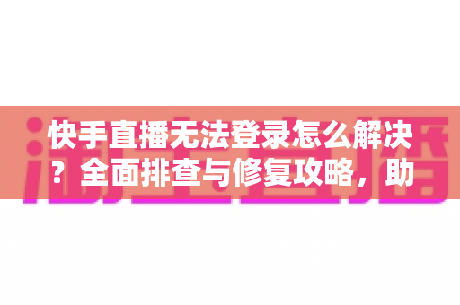 快手直播无法登录怎么解决？全面排查与修复攻略，助你快速重返直播间
