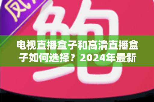 电视直播盒子和高清直播盒子如何选择？2024年最新选购指南与避坑攻略