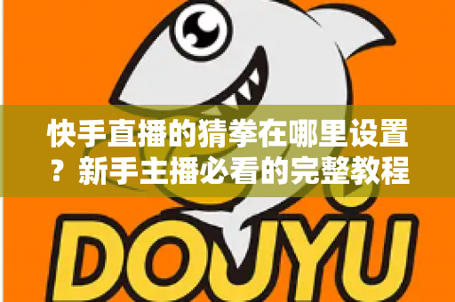 快手直播的猜拳在哪里设置？新手主播必看的完整教程与人气提升攻略