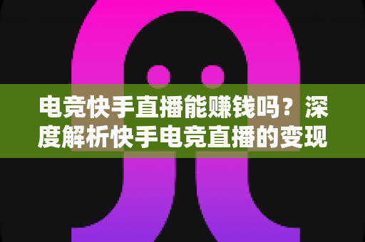 电竞快手直播能赚钱吗？深度解析快手电竞直播的变现途径、收入水平与入门指南