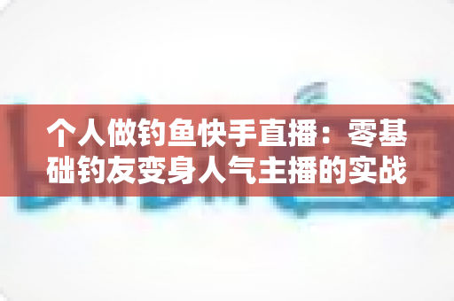 个人做钓鱼快手直播：零基础钓友变身人气主播的实战全攻略