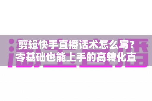 剪辑快手直播话术怎么写?零基础也能上手的高转化直播脚本创作全攻略 剪辑快手直播话术怎么写?零基础也能上手的高转化直播脚本创作全攻略