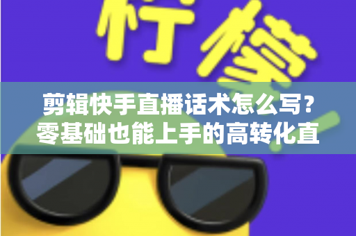 剪辑快手直播话术怎么写？零基础也能上手的高转化直播脚本创作全攻略
